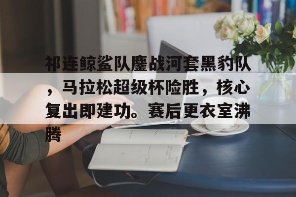 问鼎娱乐-祁连鲸鲨队鏖战河套黑豹队，马拉松超级杯险胜，核心复出即建功。赛后更衣室沸腾的简单介绍